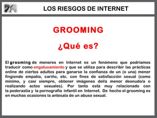 LOS RIESGOS DE INTERNET


                         GROOMING

                           ¿Qué es?
El grooming de menores en Internet es un fenómeno que podríamos
traducir como engatusamiento y que se utiliza para describir las prácticas
online de ciertos adultos para ganarse la confianza de un (o una) menor
fingiendo empatía, cariño, etc. con fines de satisfacción sexual (como
mínimo, y casi siempre, obtener imágenes del/a menor desnudo/a o
realizando actos sexuales). Por tanto está muy relacionado con
la pederastia y la pornografía infantil en Internet. De hecho el grooming es
en muchas ocasiones la antesala de un abuso sexual.
 