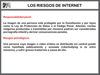 LOS RIESGOS DE INTERNET

Responsabilidad penal.

La imagen de una persona está protegida por la Constitución y por leyes
como la Ley de Protección de Datos o el Código Penal. Además, ciertas
imágenes producidas o trasmitidas por menores podrían ser consideradas
pornografía infantil y derivar consecuencias penales.

Riesgos psicológicos.

Una persona cuya imagen o vídeo erótico es distribuido sin control puede
verse humillada públicamente y acosada (ciberbullying si es entre
menores), y sufrir graves trastornos a causa de ello.
 
