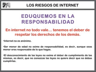 LOS RIESGOS DE INTERNET


               EDUQUEMOS EN LA
               RESPONSABILIDAD
 En internet no todo vale… tenemos el deber de
      respetar los derechos de los demás.
•Internet no es anónimo.

•Ser menor de edad no exime de responsabilidad, es decir, aunque seas
menor eres responsable de lo que hagas.

•El desconocimiento de las leyes no exime el deber de cumplimiento de las
mismas, es decir, que no conozcas las leyes no quiere decir que no debas
cumplirlas.
 