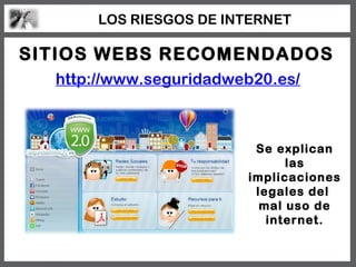 LOS RIESGOS DE INTERNET

SITIOS WEBS RECOMENDADOS
  http://www.seguridadweb20.es/



                         Se explican
                              las
                        implicaciones
                         legales del
                          mal uso de
                           internet.
 