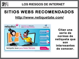 LOS RIESGOS DE INTERNET

SITIOS WEBS RECOMENDADOS
   http://www.netiquetate.com/


                           Citan una
                            serie de
                           normas de
                         netiqueta que
                              son
                         interesantes
                          de conocer.
 
