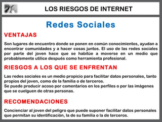 LOS RIESGOS DE INTERNET

                     Redes Sociales
VENTAJAS
Son lugares de encuentro donde se ponen en común conocimientos, ayudan a
encontrar comunidades y a hacer cosas juntos. El uso de las redes sociales
por parte del joven hace que se habitúe a moverse en un medio que
probablemente utilice después como herramienta profesional.

RIESGOS A LOS QUE SE ENFRENTAN
Las redes sociales es un medio propicio para facilitar datos personales, tanto
propios del joven, como de la familia o de terceros.
Se puede producir acoso por comentarios en los perfiles o por las imágenes
que se cuelguen de otras personas.

RECOMENDACIONES
Concienciar al joven del peligro que puede suponer facilitar datos personales
que permitan su identificación, la de su familia o la de terceros.
 