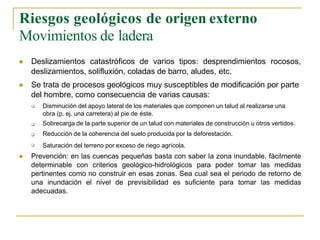 Riesgos geológicos de origen externo
Movimientos de ladera


Deslizamientos catastróficos de varios tipos: desprendimientos rocosos,
deslizamientos, solifluxión, coladas de barro, aludes, etc.
Se trata de procesos geológicos muy susceptibles de modificación por parte
del hombre, como consecuencia de varias causas:




Disminución del apoyo lateral de los materiales que componen un talud al realizarse una
obra (p. ej. una carretera) al pie de éste.
Sobrecarga de la parte superior de un talud con materiales de construcción u otros vertidos.
Reducción de la coherencia del suelo producida por la deforestación.
Saturación del terreno por exceso de riego agrícola.
 Prevención: en las cuencas pequeñas basta con saber la zona inundable, fácilmente
determinable con criterios geológico-hidrológicos para poder tomar las medidas
pertinentes como no construir en esas zonas. Sea cual sea el periodo de retorno de
una inundación el nivel de previsibilidad es suficiente para tomar las medidas
adecuadas.
 