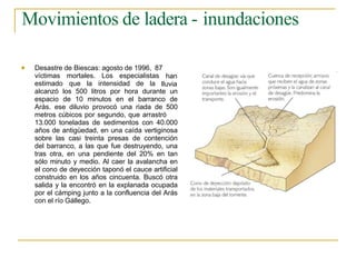 Movimientos de ladera - inundaciones
 Desastre de Biescas: agosto de 1996, 87
víctimas mortales. Los especialistas
estimado que la intensidad de la
han
lluvia
alcanzó los 500 litros por hora durante un
espacio de 10 minutos en el barranco de
Arás. ese diluvio provocó una riada de 500
metros cúbicos por segundo, que arrastró
13.000 toneladas de sedimentos con 40.000
años de antigüedad, en una caída vertiginosa
sobre las casi treinta presas de contención
del barranco, a las que fue destruyendo, una
tras otra, en una pendiente del 20% en tan
sólo minuto y medio. Al caer la avalancha en
el cono de deyección taponó el cauce artificial
construido en los años cincuenta. Buscó otra
salida y la encontró en la explanada ocupada
por el cámping junto a la confluencia del Arás
con el río Gállego.
 