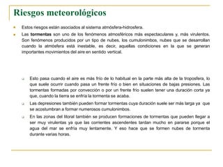 Riesgos meteorológicos


Estos riesgos están asociados al sistema atmósfera-hidrosfera.
Las tormentas son uno de los fenómenos atmosféricos más espectaculares y, más virulentos.
Son fenómenos producidos por un tipo de nubes, los cumulonimbos, nubes que se desarrollan
cuando la atmósfera está inestable, es decir, aquellas condiciones en la que se generan
importantes movimientos del aire en sentido vertical.



Esto pasa cuando el aire es más frío de lo habitual en la parte más alta de la troposfera, lo
que suele ocurrir cuando pasa un frente frío o bien en situaciones de bajas presiones. Las
tormentas formadas por convección o por un frente frío suelen tener una duración corta ya
que, cuando la tierra se enfría la tormenta se acaba.
Las depresiones también pueden formar tormentas cuya duración suele ser más larga ya que
se acostumbran a formar numerosos cumulonimbos.
En las zonas del litoral también se producen formaciones de tormentas que pueden llegar a
ser muy virulentas ya que las corrientes ascendentes tardan mucho en pararse porque el
agua del mar se enfría muy lentamente. Y eso hace que se formen nubes de tormenta
durante varias horas.
 