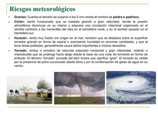 



Granizo: Cuando el tamaño es superior a los 5 mm recibe el nombre de piedra o pedrisco.
Ciclón: viento huracanado que se traslada girando a gran velocidad, donde la presión
atmosférica disminuye en su interior y adquiere una circulación rotacional organizada en el
sentido contrario a las manecillas del reloj en el hemisferio norte, y en el sentido opuesto en el
hemisferio sur.
Huracán: viento muy fuerte con origen en el mar, remolino que se desplaza sobre la superficie
terrestre girando en forma de espiral o acarreando humedad en enormes cantidades, y que al
tocar áreas pobladas, generalmente causa daños importantes o incluso desastres.
Tornado: vórtice o remolino de reducida extensión horizontal y gran intensidad, violento e
impredecible que se prolonga hacia abajo desde la base de una nube de tormenta en forma de
embudo. El término “tornado” procede del latín tonare que significa “girar”. El tornado es visible
por la presencia de polvo succionado desde tierra y por la condensación de gotas de agua en su
centro.
Riesgos meteorológicos
 