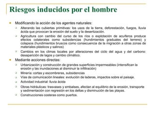 Riesgos inducidos por el hombre
 Modificando la acción de los agentes naturales:



Alterando las cubiertas primitivas: los usos de la tierra, deforestación, fuegos, lluvia
ácida que provocan la erosión del suelo y la desertización.
Agricultura con cambio del curso de los ríos o explotación de acuíferos produce
efectos colaterales como subsidencias (hundimientos graduales del terreno) y
colapsos (hundimientos bruscos como consecuencia de la migración a otras zonas de
materiales plásticos y salinos)
Cambios en los climas locales por alteraciones del ciclo del agua y del carbono:
desaparición de lagos y cambio climático.
 Mediante acciones directas:






Urbanización y construcción de grandes superficies impermeables (intensifican la
erosión y las inundaciones al disminuir la infiltración)
Minería: cortas y escombreras, subsidencias
Vías de comunicación lineales: evolución de laderas, impactos sobre el paisaje.
Actividad industrial: lluvia ácida
Obras hidráulicas: trasvases y embalses, afectan al equilibrio de la erosión, transporte
y sedimentación con regresión en los deltas y disminución de las playas.
Construcciones costeras como puertos.
 