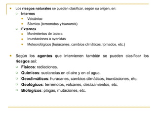 Los riesgos naturales se pueden clasificar, según su origen, en:
 Internos


Volcánico
Sísmico (terremotos y tsunamis)
 Externos



Movimientos de ladera
Inundaciones o avenidas
Meteorológicos (huracanes, cambios climáticos, tornados, etc.)
 Según los agentes que intervienen también se pueden clasificar los
riesgos así:





Físicos: radiaciones.
Químicos: sustancias en el aire y en el agua.
Geoclimáticos: huracanes, cambios climáticos, inundaciones, etc.
Geológicos: terremotos, volcanes, deslizamientos, etc.
Biológicos: plagas, mutaciones, etc.
 