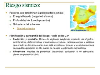 Riesgo sísmico:
 Factores que determinan la peligrosidad sísmica:



Energía liberada (magnitud sísmica)
Profundidad del foco (hipocentro)
Naturaleza del subsuelo
 Simulador sísmico.
 Planificación y cartografía del riesgo: Regla de las 3 P


Predicción y previsión: Redes de vigilancia (vigilancia mediante sismógrafos,
inclinómetros, deformímetros, manómetros e incluso, radiotelescopios y satélites
para medir las tensiones a las que está sometido el terreno y las deformaciones
que aquéllas producen en él); mapas de riesgos y ordenación del territorio.
Prevención: medidas de protección (estructural: edificación o no estructural:
planes de protección civil)
 