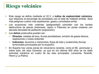 Riesgo volcánico
 Este riesgo se define mediante el I.E.V. o índice de explosividad volcánica,
que relaciona el porcentaje de piroclastos con el total de material emitido. Será
más peligroso cuanto más explosiones, gases y piroclastos emita.


Las erupciones más violentas (peligrosidad) coinciden con los bordes
destructivos de placas (Indonesia, Japón o Filipinas) en zonas costeras con
elevada densidad de población (exposición)
Los daños producidos pueden ser:


Directos: coladas de lava, lluvias piroclásticas, emisión de gases tóxicos,
explosiones y nubes ardientes
Indirectos: tsunamis o maremotos, flujos de lodo y avalanchas (lluvias
torrenciales provocadas por la erupción)
 En España hay varias zonas de volcanismo reciente, como el SE. peninsular y,
sobre todo, las islas Canarias, ya que en los últimos 600 años se ha dado
actividad volcánica en cuatro de las islas principales: Lanzarote, Tenerife,
Hierro y La Palma.
 