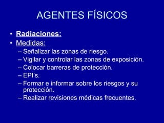 AGENTES FÍSICOS
• Radiaciones:
• Medidas:
– Señalizar las zonas de riesgo.
– Vigilar y controlar las zonas de exposición.
– Colocar barreras de protección.
– EPI’s.
– Formar e informar sobre los riesgos y su
protección.
– Realizar revisiones médicas frecuentes.
 