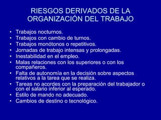 RIESGOS DERIVADOS DE LA
ORGANIZACIÓN DEL TRABAJO
• Trabajos nocturnos.
• Trabajos con cambio de turnos.
• Trabajos monótonos o repetitivos.
• Jornadas de trabajo intensas y prolongadas.
• Inestabilidad en el empleo.
• Malas relaciones con los superiores o con los
compañeros.
• Falta de autonomía en la decisión sobre aspectos
relativos a la tarea que se realiza.
• Tareas no acordes con la preparación del trabajador o
con el salario inferior al esperado.
• Estilo de mando no adecuado.
• Cambios de destino o tecnológico.
 