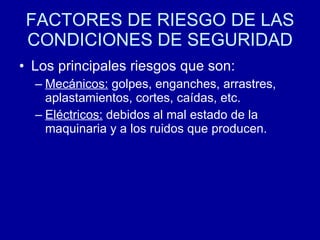 FACTORES DE RIESGO DE LAS
CONDICIONES DE SEGURIDAD
• Los principales riesgos que son:
– Mecánicos: golpes, enganches, arrastres,
aplastamientos, cortes, caídas, etc.
– Eléctricos: debidos al mal estado de la
maquinaria y a los ruidos que producen.
 