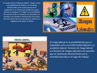 El riesgo laboral: Podemos definir “riesgo” como
la probabilidad de obtener un resultado
desfavorable como consecuencia de la
exposición a un evento que puede ser casual,
fortuito o inseguro. El “riesgo” es la posibilidad
de ocurrencia de un siniestro, el cual puede ser
causado o no, directo o indirecto de una acción,
sea este efecto de una imprudencia, impericia o
negligencia de quien la realiza
El riesgo laboral es la posibilidad de que un
trabajador sufra una enfermedad laboral o un
accidente laboral. Factores de riesgo laboral
Los factores de riesgos laborales son aquellos
que se relacionan directamente con la
actividad ejercida en el lugar de trabajo.
 