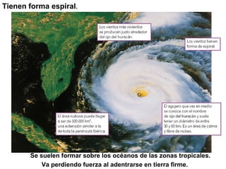 Tienen forma espiral.




       Se suelen formar sobre los océanos de las zonas tropicales.
           Va perdiendo fuerza al adentrarse en tierra firme.
 