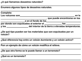 ¿A qué llamamos desastres naturales?
_______________________________________________________________
Enumera algunos tipos de desastres naturales.
_______________________________________________________________
Completa:
Los volcanes son___________________________________________ en la
____________________________________, que puede encontrarse en los
___________________o en el fondo de los___________________________
por donde son expulsados al exterior el _____________, los ___________
y los _________________ del interior de la tierra a elevadas temperaturas.

¿De qué tipo pueden ser los materiales que son expulsados por un
volcán?
_______________________________________________________________
¿Qué diferencia hay entre un volcán durmiente y un volcán activo?
_______________________________________________________________
Pon un ejemplo de cómo un volcán modifica el relieve.
_______________________________________________________________
¿De que otra forma se le puede llamar a un terremoto?
_______________________________________________________________
¿Qué es un terremoto?
_______________________________________________________________
 