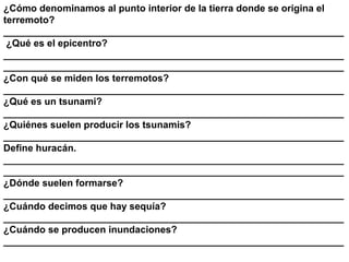 ¿Cómo denominamos al punto interior de la tierra donde se origina el
terremoto?
_______________________________________________________________
 ¿Qué es el epicentro?
_______________________________________________________________
_______________________________________________________________
¿Con qué se miden los terremotos?
_______________________________________________________________
¿Qué es un tsunami?
_______________________________________________________________
¿Quiénes suelen producir los tsunamis?
_______________________________________________________________
Define huracán.
_______________________________________________________________
_______________________________________________________________
¿Dónde suelen formarse?
_______________________________________________________________
¿Cuándo decimos que hay sequía?
_______________________________________________________________
¿Cuándo se producen inundaciones?
_______________________________________________________________
 