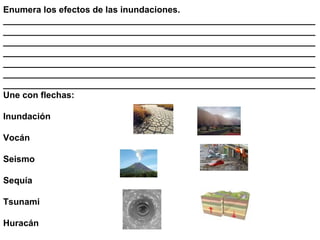 Enumera los efectos de las inundaciones.
_______________________________________________________________
_______________________________________________________________
_______________________________________________________________
_______________________________________________________________
_______________________________________________________________
_______________________________________________________________
_______________________________________________________________
Une con flechas:

Inundación

Vocán

Seismo

Sequía

Tsunami

Huracán
 