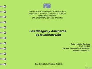 REPÚBLICA BOLIVARIANA DE VENEZUELA
INSTITUTO UNIVERSITARIO POLITÉCNICO
"SANTIAGO MARIÑO”
SAN CRISTÓBAL, ESTADO TÁCHIRA
Los Riesgos y Amenazas
de la Información
Autor: Héctor Barbosa
CI:15,242,998
Carrera: Ingeniería de Sistemas
Materia: Electiva IV
San Cristóbal , Octubre de 2015. 1
 