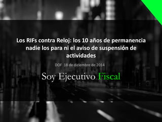 Los RIFs contra Reloj: los 10 años de permanencia
nadie los para ni el aviso de suspensión de
actividades
Soy Ejecutivo Fiscal
DOF 18 de diciembre de 2014
 