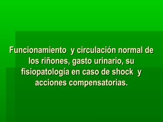 Funcionamiento y circulación normal de
los riñones, gasto urinario, su
fisiopatología en caso de shock y
acciones compensatorias.

 