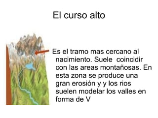 El curso alto
Es el tramo mas cercano al
nacimiento. Suele coincidir
con las areas montañosas. En
esta zona se produce una
gran erosión y y los rios
suelen modelar los valles en
forma de V
 