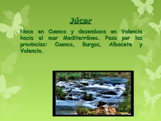 JúcarJúcar
Nace en Cuenca y desemboca en ValenciaNace en Cuenca y desemboca en Valencia
hacia el mar Mediterráneo. Pasa por lashacia el mar Mediterráneo. Pasa por las
provincias: Cuenca, Burgos, Albacete yprovincias: Cuenca, Burgos, Albacete y
Valencia.Valencia.
 