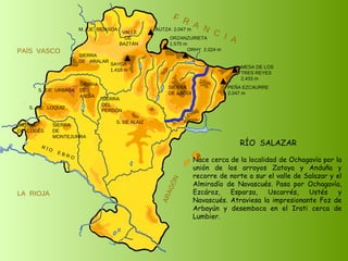 RÍO  SALAZAR Nace cerca de la localidad de Ochagavía por la unión de los arroyos Zatoya y Anduña y recorre de norte a sur el valle de Salazar y el Almiradío de Navascués. Pasa por Ochagavía, Ezcároz, Esparza, Uscarrés, Ustés y Navascués. Atraviesa la impresionante Foz de Arbayún y desemboca en el Irati cerca de Lumbier. SIERRA  DE  CODÉS SIERRA  DE  MONTEJURRA SIERRA  DE  ARALAR M.  DE  BIDASOA VALLE DE BAZTÁN SIERRA DEL PERDÓN S. DE ALAIZ S. DE LEYRE SIERRA DE ABODI LA  RIOJA F  R  A  N  C  I  A ARAGÓN PAÍS  VASCO S.  DE  URBASA SIERRA  DE  ANDÍA S.  DE  LOQUIZ R Í O  E B R O SAYOA 1.418 m AUTZA  2.047 m ORZANZURIETA 1.570 m ORHY  2.024 m MESA DE LOS TRES REYES 2.433 m PEÑA EZCAURRE 2.047 m 