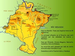 RÍO  BIDASOA Nace en Baztán. Tiene una longitud total de 90 kilómetros. Su principal afluente es el Ezcurra, que está regulado por los embalses de Leurza y Mendaur.  Pasa por Elizondo, Oronoz-Mugaire, Narvarte, Sumbilla y Vera de Bidasoa. Su recorrido está jalonado por más de veinte minicentrales hidroeléctricas. Desemboca entre Fuenterrabía y Hendaya. SIERRA  DE  CODÉS SIERRA  DE  MONTEJURRA SIERRA  DE  ARALAR M.  DE  BIDASOA VALLE DE BAZTÁN SIERRA DEL PERDÓN S. DE ALAIZ S. DE LEYRE SIERRA DE ABODI LA  RIOJA F  R  A  N  C  I  A ARAGÓN PAÍS  VASCO S.  DE  URBASA SIERRA  DE  ANDÍA S.  DE  LOQUIZ R Í O  E B R O SAYOA 1.418 m AUTZA  2.047 m ORZANZURIETA 1.570 m ORHY  2.024 m MESA DE LOS TRES REYES 2.433 m PEÑA EZCAURRE 2.047 m 