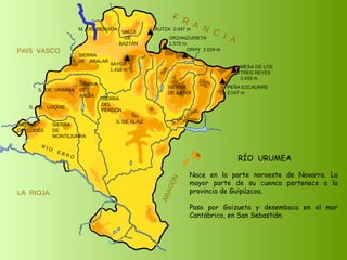 RÍO  URUMEA Nace en la parte noroeste de Navarra. La mayor parte de su cuenca pertenece a la provincia de Guipúzcoa. Pasa por Goizueta y desemboca en el mar Cantábrico, en San Sebastián. SIERRA  DE  CODÉS SIERRA  DE  MONTEJURRA SIERRA  DE  ARALAR M.  DE  BIDASOA VALLE DE BAZTÁN SIERRA DEL PERDÓN S. DE ALAIZ S. DE LEYRE SIERRA DE ABODI LA  RIOJA F  R  A  N  C  I  A ARAGÓN PAÍS  VASCO S.  DE  URBASA SIERRA  DE  ANDÍA S.  DE  LOQUIZ R Í O  E B R O SAYOA 1.418 m AUTZA  2.047 m ORZANZURIETA 1.570 m ORHY  2.024 m MESA DE LOS TRES REYES 2.433 m PEÑA EZCAURRE 2.047 m 