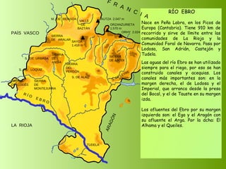 SIERRA  DE  CODÉS S.  DE  URBASA SIERRA  DE  MONTEJURRA SIERRA  DE  ANDÍA SIERRA  DE  ARALAR M.  DE  BIDASOA VALLE DE BAZTÁN SAYOA 1.418 m SIERRA DEL PERDÓN S. DE ALAIZ S. DE LEYRE SIERRA DE ABODI LA  RIOJA ARAGÓN PAÍS  VASCO S.  DE  LOQUIZ R Í O  E B R O MESA DE LOS TRES REYES 2.433 m PEÑA EZCAURRE 2.047 m ORZANZURIETA 1.570 m ORHY  2.024 m AUTZA  2.047 m RÍO  EBRO Nace en Peña Labra, en los Picos de Europa (Cantabria). Tiene 910 km de recorrido y sirve de límite entre las comunidades de La Rioja y la Comunidad Foral de Navarra. Pasa por Lodosa, San Adrián, Castejón y Tudela. Las aguas del río Ebro se han utilizado siempre para el riego, por eso se han construido canales y acequias. Los canales más importantes son: en la margen derecha, el de Lodosa y el Imperial, que arranca desde la presa del Bocal, y el de Tauste en su margen izda. Los afluentes del Ebro por su margen izquierda son: el Ega y el Aragón con su afluente el Arga. Por la dcha: El Alhama y el Queiles. TUDELA F  R  A  N  C  I  A 