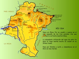 R Í O  E B R O SIERRA  DE  CODÉS SIERRA  DE  MONTEJURRA SIERRA  DE  ARALAR M.  DE  BIDASOA VALLE DE BAZTÁN SIERRA DEL PERDÓN S. DE ALAIZ S. DE LEYRE SIERRA DE ABODI LA  RIOJA F  R  A  N  C  I  A ARAGÓN PAÍS  VASCO S.  DE  URBASA SIERRA  DE  ANDÍA S.  DE  LOQUIZ SAYOA 1.418 m AUTZA  2.047 m ORZANZURIETA 1.570 m ORHY  2.024 m MESA DE LOS TRES REYES 2.433 m PEÑA EZCAURRE 2.047 m R Í O  E G A R Í O  E G A ESTELLA RÍO  EGA Nace en Álava. Por su caudal y cuenca es el más pequeño de los tres grandes ríos que forman la vertiente mediterránea. La abundante utilización del agua de este río para el riego merma mucho su caudal en su último tramo. Pasa por Estella y Lerín, y desemboca en el Ebro en San Adrián. 
