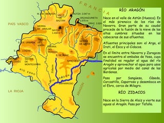 SIERRA  DE  CODÉS SIERRA  DE  MONTEJURRA SIERRA  DE  ARALAR M.  DE  BIDASOA VALLE DE BAZTÁN SIERRA DEL PERDÓN S. DE ALAIZ SIERRA DE ABODI LA  RIOJA ARAGÓN PAÍS  VASCO S.  DE  URBASA SIERRA  DE  ANDÍA S.  DE  LOQUIZ R Í O  E B R O SAYOA 1.418 m AUTZA  2.047 m ORZANZURIETA 1.570 m ORHY  2.024 m MESA DE LOS TRES REYES 2.433 m PEÑA EZCAURRE 2.047 m R Í O  A R A G Ó N RÍO  ARAGÓN Nace en el valle de Astún (Huesca). Es el más pirenaico de los ríos de Navarra. Gran parte de su caudal procede de la fusión de la nieve de las altas cumbres situadas en las cabeceras de sus afluentes. Afluentes principales son: el Arga, el Irati, el Esca y el Cidacos.  En el límite entre Navarra y Zaragoza se encuentra el embalse de Yesa, cuya finalidad es regular el agua del río Aragón y aprovechar el agua para usos agrícolas por medio del canal de las Bardenas. Pasa por Sangüesa, Cáseda, Carcastillo, Caparroso y desemboca en el Ebro, cerca de Milagro. SANGÜESA CAPARROSO F  R  A  N  C  I  A Zidacos RÍO  ZIDACOS Nace en la Sierra de Alaiz y vierte sus aguas al Aragón. Pasa por Tafalla. 