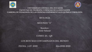 UNIVERSIDAD CENTRAL DEL ECUADOR
FACULTAD DE FILOSOFÍA Y CIENCIAS DE LA EDUCACIÓN
CARRERA DE PEDAGOGÍA DE LAS CIENCIAS EXPERIMENTALES QUÍMICA Y BIOLOGÍA
BIOLOGÍA
SEGUNDO “A”
Nombre:
Amir Salazar
CURSO: 2A - QB
LOS RIOS MAS CONTAMINADOS DEL MUNDO
FECHA: 5-07- 2022 Año:2022-2022
 