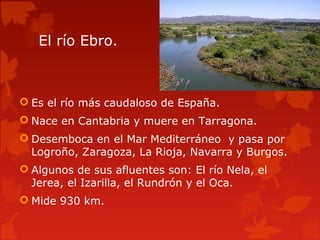 El río Ebro.
 Es el río más caudaloso de España.
 Nace en Cantabria y muere en Tarragona.
 Desemboca en el Mar Mediterráneo y pasa por
Logroño, Zaragoza, La Rioja, Navarra y Burgos.
 Algunos de sus afluentes son: El río Nela, el
Jerea, el Izarilla, el Rundrón y el Oca.
 Mide 930 km.
 