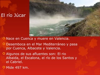 El río Júcar
 Nace en Cuenca y muere en Valencia.
 Desemboca en el Mar Mediterráneo y pasa
por Cuenca, Albacete y Valencia.
 Algunos de sus afluentes son: El rio
Albaida, el Escalona, el río de los Santos y
el Cabriel.
 Mide 497 km.
 