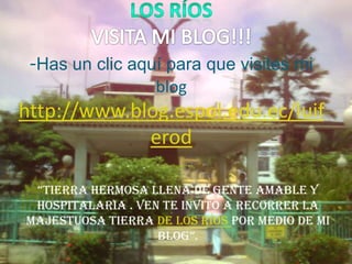 Los ríos                                                                      VISITA MI BLOG!!!-Has un clic aquí para que visites mi bloghttp://www.blog.espol.edu.ec/luiferod “TIERRA HERMOSA LLENA DE GENTE AMABLE Y HOSPITALARIA . VEN TE INVITO A RECORRER LA MAJESTUOSA TIERRA DE los ríos POR MEDIO DE MI BLOG”. 