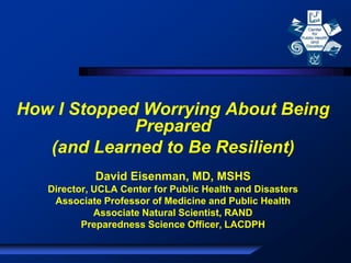 How I Stopped Worrying About Being
Prepared
(and Learned to Be Resilient)
David Eisenman, MD, MSHS
Director, UCLA Center for Public Health and Disasters
Associate Professor of Medicine and Public Health
Associate Natural Scientist, RAND
Preparedness Science Officer, LACDPH
 