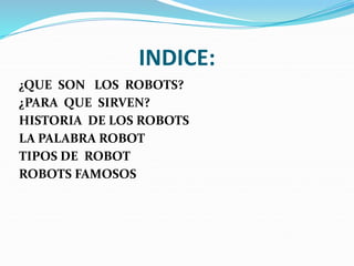 INDICE:
¿QUE SON LOS ROBOTS?
¿PARA QUE SIRVEN?
HISTORIA DE LOS ROBOTS
LA PALABRA ROBOT
TIPOS DE ROBOT
ROBOTS FAMOSOS
 