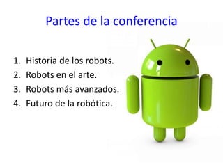 Partes de la conferencia
1. Historia de los robots.
2. Robots en el arte.
3. Robots más avanzados.
4. Futuro de la robótica.
 