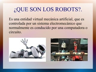 ¿QUE SON LOS ROBOTS?.
Es una entidad virtual mecánica artificial, que es
controlada por un sistema electromecánico que
normalmente es conducido por una computadora o
circuito.