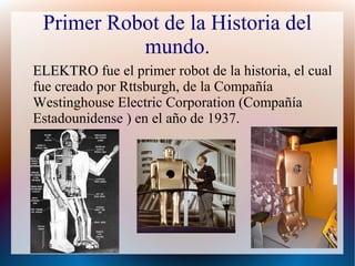 Primer Robot de la Historia del
mundo.
ELEKTROELEKTRO fue el primer robot de la historia, el cual
fue creado por Rttsburgh, de la Compañía
Westinghouse Electric Corporation (Compañía
Estadounidense ) en el año de 1937.
 
