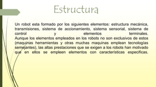 Estructura
Un robot esta formado por los siguientes elementos: estructura mecánica,
transmisiones, sistema de accionamiento, sistema sensorial, sistema de
control y elementos terminales.
Aunque los elementos empleados en los robots no son exclusivos de estos
(maquinas herramientas y otras muchas maquinas emplean tecnologías
semejantes), las altas prestaciones que se exigen a los robots han motivado
que en ellos se empleen elementos con características especificas.
 