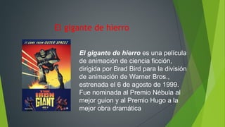 El gigante de hierro
El gigante de hierro es una película
de animación de ciencia ficción,
dirigida por Brad Bird para la división
de animación de Warner Bros.,
estrenada el 6 de agosto de 1999.
Fue nominada al Premio Nébula al
mejor guion y al Premio Hugo a la
mejor obra dramática
 