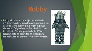 Robby
 Robby el robot es un traje mecánico de
2,18 metros de altura diseñado para que un
actor lo lleve puesto para jugar el papel
de robot. Originalmente fue diseñado para
la película Planeta prohibido de 1956 y
rápidamente se convirtió en icono para
las películas de ciencia ficción y televisión.
 