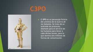 C3PO
 C-3PO es un personaje ficticio
del universo de la Guerra de
las Galaxias. Se trata de un
androide de protocolo,
diseñado para el servicio de
los humanos para llevar a
cabo dichas tareas, para lo
que domina seis millones de
formas de comunicación
 