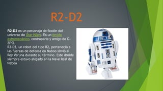 R2-D2
R2-D2 es un personaje de ficción del
universo de Star Wars. Es un droide
astromecánico, contraparte y amigo de C-
3PO.
R2-D2, un robot del tipo R2, perteneció a
las fuerzas de defensa en Naboo sirvió al
Rey Veruna durante su término. Este droide
siempre estuvo alojado en la Nave Real de
Naboo
 