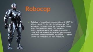 Robocop
 RoboCop es una película estadounidense de 1987, de
género ciencia ficción y acción, dirigida por Paul
Verhoeven y protagonizada por Peter Weller, Nancy
Allen, Dan O'Herlihy, Ronny Cox, Kurtwood
Smith, Miguel Ferrer en los papeles principales. El
filme, que fue un éxito de cartelera, proporcionó a
Verhoeven reconocimiento en Hollywood.1 La banda
sonora fue compuesta por Basil Poledouris.2
 