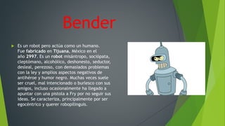 Bender
 Es un robot pero actúa como un humano.
Fue fabricado en Tijuana, México en el
año 2997. Es un robot misántropo, sociópata,
cleptómano, alcohólico, deshonesto, seductor,
desleal, perezoso, con demasiados problemas
con la ley y amplios aspectos negativos de
antihéroe y humor negro. Muchas veces suele
ser cruel, mal intencionado o burlesco con sus
amigos, incluso ocasionalmente ha llegado a
apuntar con una pistola a Fry por no seguir sus
ideas. Se caracteriza, principalmente por ser
egocéntrico y querer robopilinguis.
 
