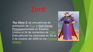 Zord
Toy Story 2, es una película de
animación de Pixar y Walt Disney
Picturesestrenada en Estados
Unidos el 24 de noviembre de 1999.
Esta película fue relanzada en 3D el
2 de octubre del 2009 en los Estados
Unidos.
 